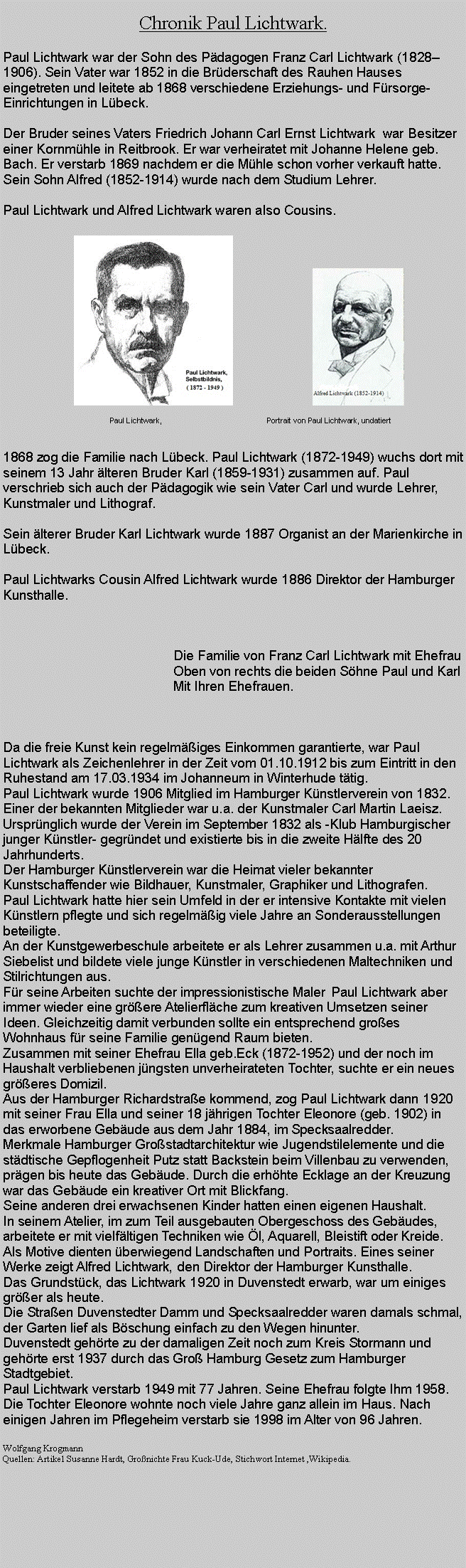 Textfeld: Chronik Paul Lichtwark.Paul Lichtwark war der Sohn des Pdagogen Franz Carl Lichtwark (18281906). Sein Vater war 1852 in die Brderschaft des Rauhen Hauses eingetreten und leitete ab 1868 verschiedene Erziehungs- und Frsorge-Einrichtungen in Lbeck.Der Bruder seines Vaters Friedrich Johann Carl Ernst Lichtwark  war Besitzer einer Kornmhle in Reitbrook. Er war verheiratet mit Johanne Helene geb. Bach. Er verstarb 1869 nachdem er die Mhle schon vorher verkauft hatte.Sein Sohn Alfred (1852-1914) wurde nach dem Studium Lehrer.Paul Lichtwark und Alfred Lichtwark waren also Cousins.											￼			￼                Paul Lichtwark, 			            Portrait von Paul Lichtwark, undatiert1868 zog die Familie nach Lbeck. Paul Lichtwark (1872-1949) wuchs dort mit seinem 13 Jahr lteren Bruder Karl (1859-1931) zusammen auf. Paul verschrieb sich auch der Pdagogik wie sein Vater Carl und wurde Lehrer, Kunstmaler und Lithograf.Sein lterer Bruder Karl Lichtwark wurde 1887 Organist an der Marienkirche in Lbeck.Paul Lichtwarks Cousin Alfred Lichtwark wurde 1886 Direktor der Hamburger Kunsthalle.  					Die Familie von Franz Carl Lichtwark mit Ehefrau 					Oben von rechts die beiden Shne Paul und Karl 					Mit Ihren Ehefrauen. 	Da die freie Kunst kein regelmiges Einkommen garantierte, war Paul Lichtwark als Zeichenlehrer in der Zeit vom 01.10.1912 bis zum Eintritt in den Ruhestand am 17.03.1934 im Johanneum in Winterhude ttig.Paul Lichtwark wurde 1906 Mitglied im Hamburger Knstlerverein von 1832.Einer der bekannten Mitglieder war u.a. der Kunstmaler Carl Martin Laeisz.Ursprnglich wurde der Verein im September 1832 als -Klub Hamburgischer junger Knstler- gegrndet und existierte bis in die zweite Hlfte des 20 Jahrhunderts.Der Hamburger Knstlerverein war die Heimat vieler bekannter Kunstschaffender wie Bildhauer, Kunstmaler, Graphiker und Lithografen. Paul Lichtwark hatte hier sein Umfeld in der er intensive Kontakte mit vielen Knstlern pflegte und sich regelmig viele Jahre an Sonderausstellungen beteiligte.An der Kunstgewerbeschule arbeitete er als Lehrer zusammen u.a. mit Arthur Siebelist und bildete viele junge Knstler in verschiedenen Maltechniken und Stilrichtungen aus.Fr seine Arbeiten suchte der impressionistische Maler Paul Lichtwark aber immer wieder eine grere Atelierflche zum kreativen Umsetzen seiner Ideen. Gleichzeitig damit verbunden sollte ein entsprechend groes Wohnhaus fr seine Familie gengend Raum bieten.Zusammen mit seiner Ehefrau Ella geb.Eck (1872-1952) und der noch im Haushalt verbliebenen jngsten unverheirateten Tochter, suchte er ein neues greres Domizil. Aus der Hamburger Richardstrae kommend, zog Paul Lichtwark dann 1920 mit seiner Frau Ella und seiner 18 jhrigen Tochter Eleonore (geb. 1902) in das erworbene Gebude aus dem Jahr 1884, im Specksaalredder.Merkmale Hamburger Grostadtarchitektur wie Jugendstilelemente und die stdtische Gepflogenheit Putz statt Backstein beim Villenbau zu verwenden, prgen bis heute das Gebude. Durch die erhhte Ecklage an der Kreuzung war das Gebude ein kreativer Ort mit Blickfang.Seine anderen drei erwachsenen Kinder hatten einen eigenen Haushalt.In seinem Atelier, im zum Teil ausgebauten Obergeschoss des Gebudes, arbeitete er mit vielfltigen Techniken wie l, Aquarell, Bleistift oder Kreide.Als Motive dienten berwiegend Landschaften und Portraits. Eines seiner Werke zeigt Alfred Lichtwark, den Direktor der Hamburger Kunsthalle.Das Grundstck, das Lichtwark 1920 in Duvenstedt erwarb, war um einiges grer als heute. Die Straen Duvenstedter Damm und Specksaalredder waren damals schmal, der Garten lief als Bschung einfach zu den Wegen hinunter. Duvenstedt gehrte zu der damaligen Zeit noch zum Kreis Stormann und gehrte erst 1937 durch das Gro Hamburg Gesetz zum Hamburger Stadtgebiet.  Paul Lichtwark verstarb 1949 mit 77 Jahren. Seine Ehefrau folgte Ihm 1958. Die Tochter Eleonore wohnte noch viele Jahre ganz allein im Haus. Nach einigen Jahren im Pflegeheim verstarb sie 1998 im Alter von 96 Jahren.Wolfgang Krogmann Quellen: Artikel Susanne Hardt, Gronichte Frau Kuck-Ude, Stichwort Internet ,Wikipedia.  